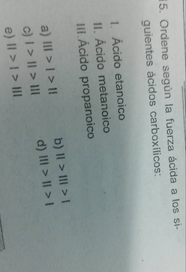 Ordene según la fuerza ácida a los si- 
guientes ácidos carboxílicos: 
I. Ácido etanoico 
II. Ácido metanoico 
III.Ácido propanoico 
b) 
a) |||>|>|| ||>|||>|
d) 
c) I>II>III |||>||>|
e) 11>1>111