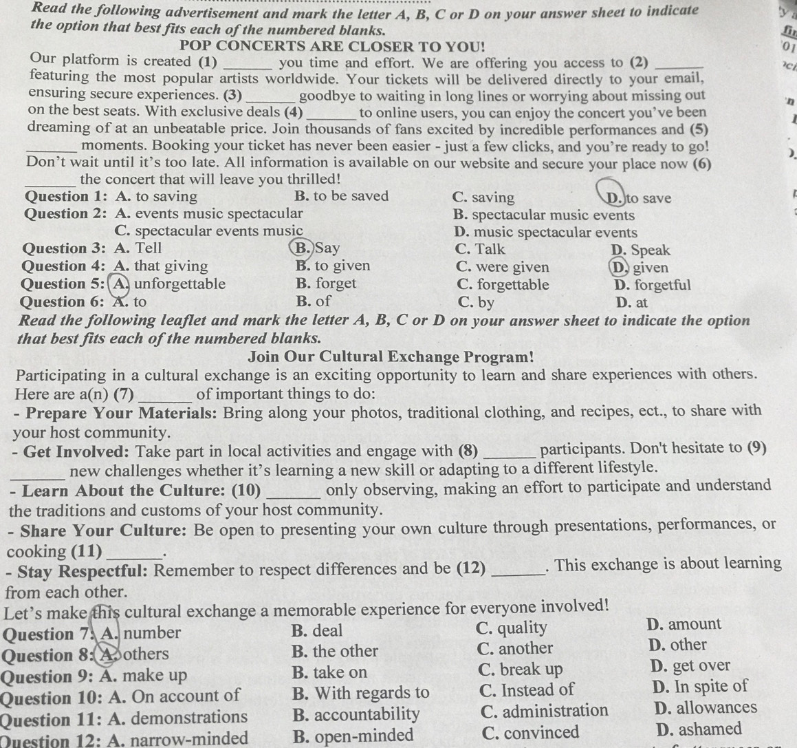 Read the following advertisement and mark the letter A, B, C or D on your answer sheet to indicate
   
the option that best fits each of the numbered blanks. fi
POP CONCERTS ARE CLOSER TO YOU! '01
Our platform is created (1) _you time and effort. We are offering you access to (2) _ci
featuring the most popular artists worldwide. Your tickets will be delivered directly to your email,
ensuring secure experiences. (3) _goodbye to waiting in long lines or worrying about missing out
'n
on the best seats. With exclusive deals (4) _to online users, you can enjoy the concert you’ve been
dreaming of at an unbeatable price. Join thousands of fans excited by incredible performances and (5)
_moments. Booking your ticket has never been easier - just a few clicks, and you’re ready to go!
)
Don’t wait until it’s too late. All information is available on our website and secure your place now (6)
_
the concert that will leave you thrilled!
Question 1: A. to saving B. to be saved C. saving D. to save
 
Question 2: A. events music spectacular B. spectacular music events
C. spectacular events music D. music spectacular events
Question 3: A. Tell B. Say C. Talk D. Speak
Question 4: A. that giving B. to given C. were given D. given
Question 5: A. unforgettable B. forget C. forgettable D. forgetful
Question 6: A. to B. of C. by D. at
Read the following leaflet and mark the letter A, B, C or D on your answer sheet to indicate the option
that best fits each of the numbered blanks.
Join Our Cultural Exchange Program!
Participating in a cultural exchange is an exciting opportunity to learn and share experiences with others.
Here are a(n) (7)_ of important things to do:
- Prepare Your Materials: Bring along your photos, traditional clothing, and recipes, ect., to share with
your host community.
- Get Involved: Take part in local activities and engage with (8) _participants. Don't hesitate to (9)
_new challenges whether it’s learning a new skill or adapting to a different lifestyle.
- Learn About the Culture: (10) _only observing, making an effort to participate and understand
the traditions and customs of your host community.
- Share Your Culture: Be open to presenting your own culture through presentations, performances, or
cooking (11)_ .
- Stay Respectful: Remember to respect differences and be (12) _. This exchange is about learning
from each other.
Let’s make this cultural exchange a memorable experience for everyone involved!
Question 7. A. number B. deal C. quality
D. amount
Question 8: Aoothers B. the other C. another
D. other
Question 9: A. make up B. take on C. break up D. get over
Question 10: A. On account of B. With regards to C. Instead of D. In spite of
Question 11: A. demonstrations B. accountability C. administration D. allowances
Question 12: . narrow-minded B. open-minded C. convinced D. ashamed