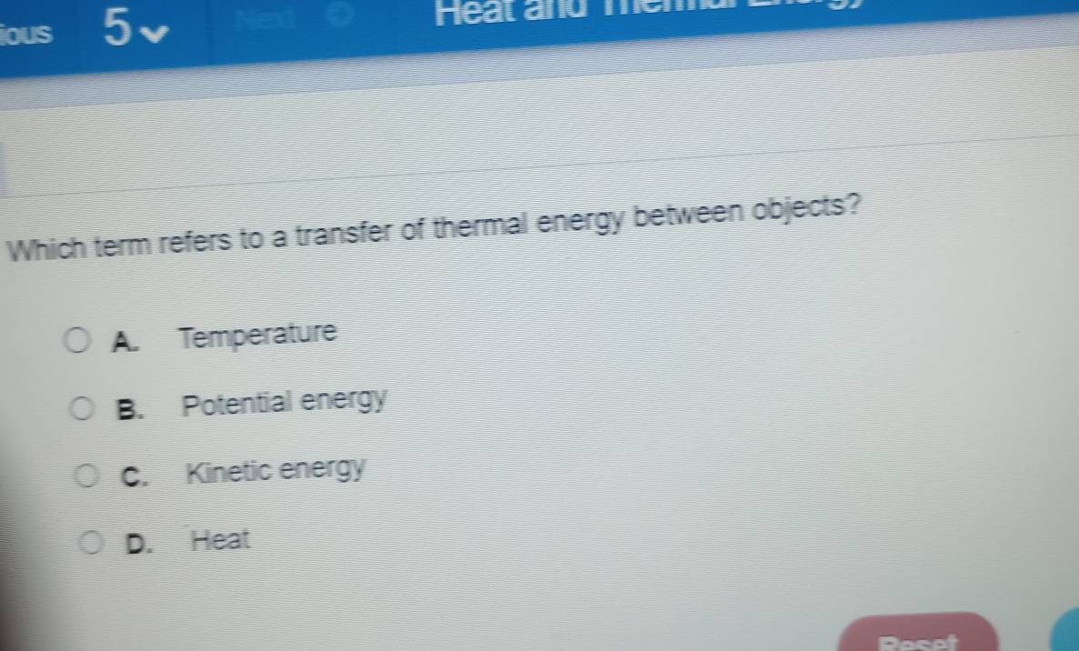 ious 5
Heat and memd
Which term refers to a transfer of thermal energy between objects?
A. Temperature
B. Potential energy
C. Kinetic energy
D. Heat
Pocot