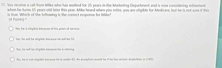 You receive a call from Mike who has worked for 25 years in the Marketing Department and is now considering retirement
when he turns 55 years old later this year. Mike heard when you retire, you are eligible for Medicare, but he is not sure if this
is true. Which of the following is the correct response for Mike?
(4 Points) *
Yes, he is eligible because of his years of service.
Yes, he will be eligible because he will be 55.
Yes, he will be eligible because he is retiring.
No, he is not eligible because he is under 65. An exception would be if he has certain disabilities or ESRD.