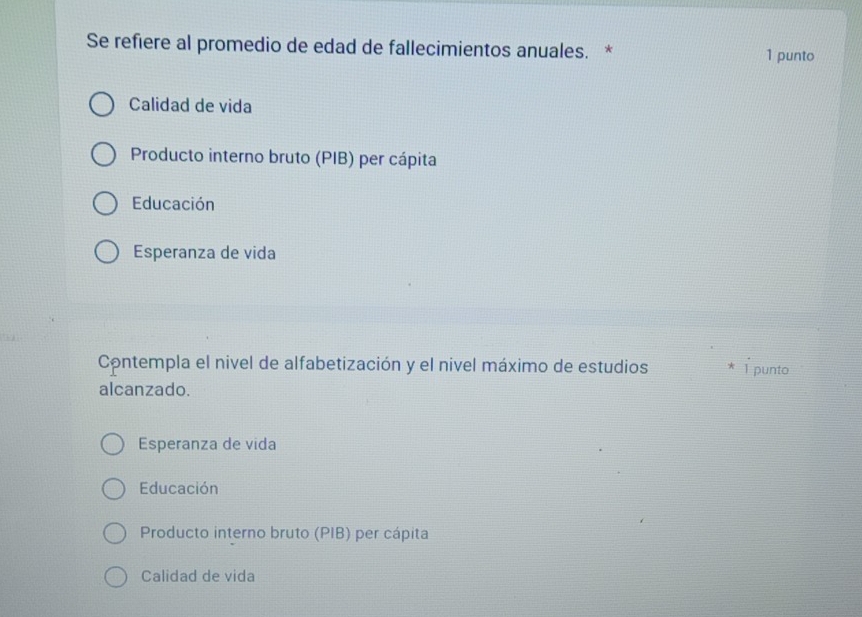 Se refiere al promedio de edad de fallecimientos anuales. * 1 punto
Calidad de vida
Producto interno bruto (PIB) per cápita
Educación
Esperanza de vida
Contempla el nivel de alfabetización y el nivel máximo de estudios 1 punto
alcanzado.
Esperanza de vida
Educación
Producto interno bruto (PIB) per cápita
Calidad de vida