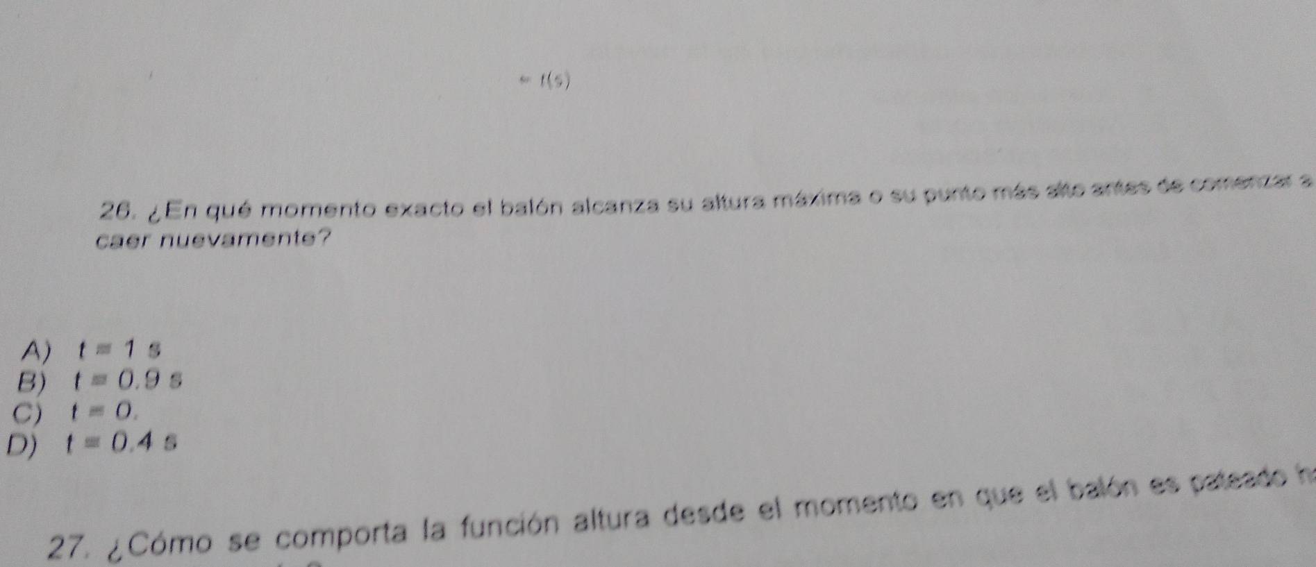 f(s)
26. ¿ En qué momento exacto el balón alcanza su altura máxima o su punto más alto antes de comenzar a
caer nuevamente?
A) t=1s
B) t=0.9s
C) t=0.
D) t=0.4
27. ¿Cómo se comporta la función altura desde el momento en que el balón es pateado ha