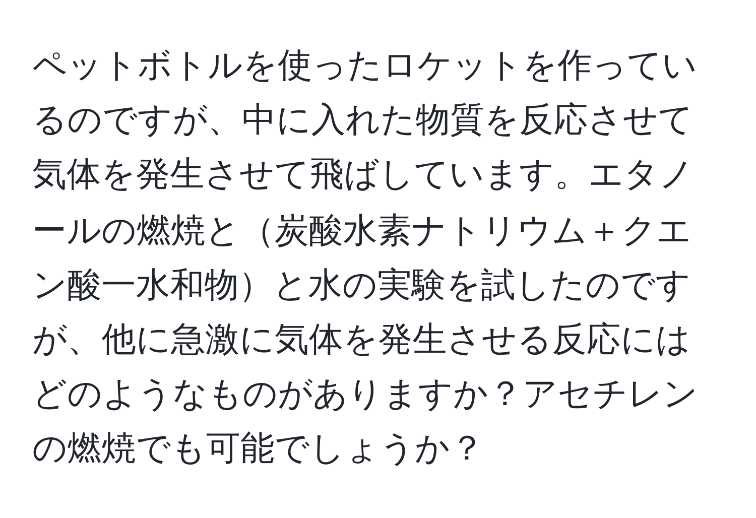 ペットボトルを使ったロケットを作っているのですが、中に入れた物質を反応させて気体を発生させて飛ばしています。エタノールの燃焼と炭酸水素ナトリウム＋クエン酸一水和物と水の実験を試したのですが、他に急激に気体を発生させる反応にはどのようなものがありますか？アセチレンの燃焼でも可能でしょうか？