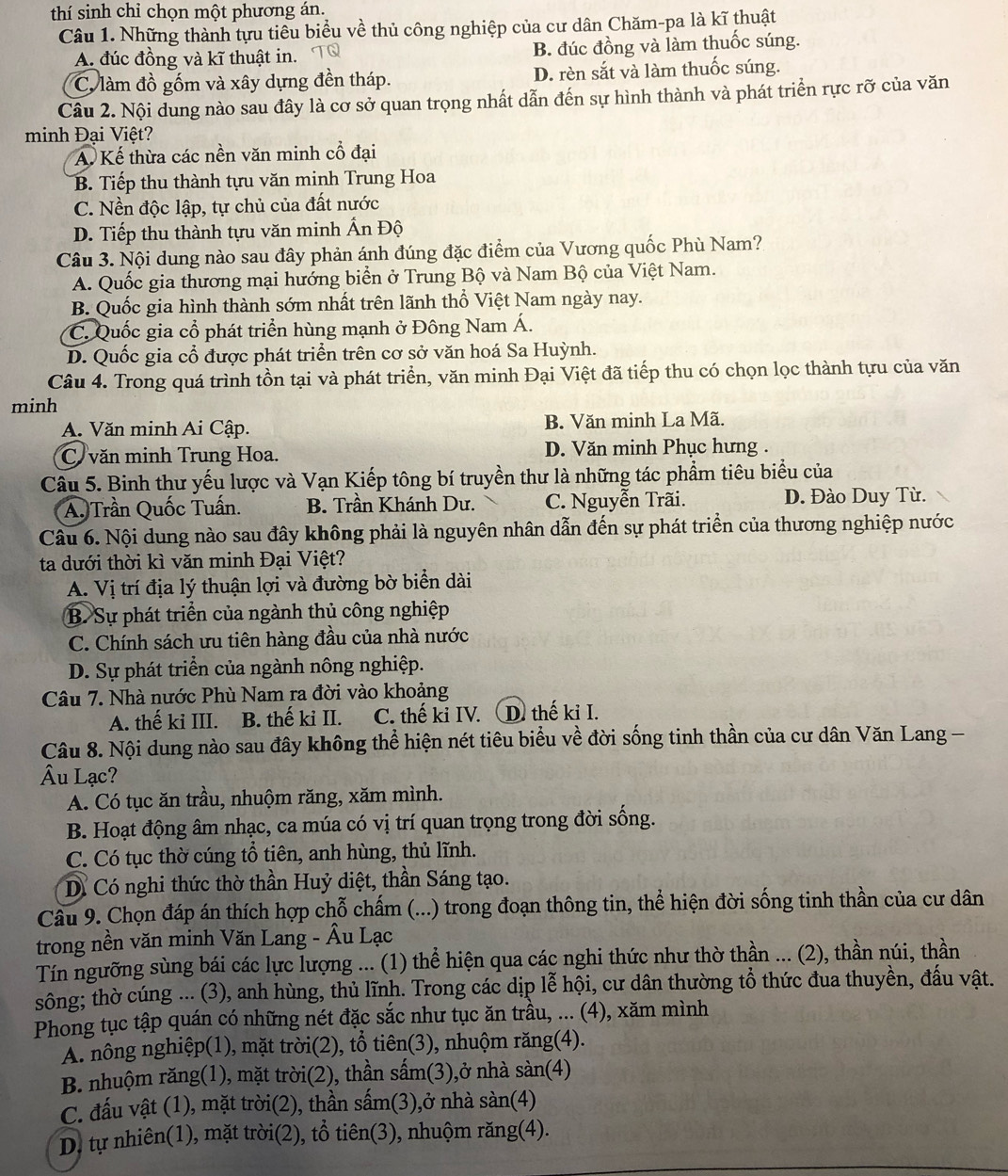 thí sinh chỉ chọn một phương án.
Câu 1. Những thành tựu tiêu biểu v 6 # thủ công nghiệp của cư dân Chăm-pa là kĩ thuật
A. đúc đồng và kĩ thuật in. B. đúc đồng và làm thuốc súng.
C. làm đồ gốm và xây dựng đền tháp. D. rèn sắt và làm thuốc súng.
Câu 2. Nội dung nào sau đây là cơ sở quan trọng nhất dẫn đến sự hình thành và phát triển rực rỡ của văn
minh Đại Việt?
A. Kế thừa các nền văn minh cổ đại
B. Tiếp thu thành tựu văn minh Trung Hoa
C. Nền độc lập, tự chủ của đất nước
D. Tiếp thu thành tựu văn minh Ấn Độ
Câu 3. Nội dung nào sau đây phản ánh đúng đặc điểm của Vương quốc Phù Nam?
A. Quốc gia thương mại hướng biển ở Trung Bộ và Nam Bộ của Việt Nam.
B. Quốc gia hình thành sớm nhất trên lãnh thổ Việt Nam ngày nay.
C. Quốc gia cổ phát triển hùng mạnh ở Đông Nam Á.
D. Quốc gia cổ được phát triển trên cơ sở văn hoá Sa Huỳnh.
Câu 4. Trong quá trình tồn tại và phát triển, văn minh Đại Việt đã tiếp thu có chọn lọc thành tựu của văn
minh
A. Văn minh Ai Cập. B. Văn minh La Mã.
Cvăn minh Trung Hoa. D. Văn minh Phục hưng .
Câu 5. Binh thư yếu lược và Vạn Kiếp tông bí truyền thư là những tác phẩm tiêu biểu của
A. Trần Quốc Tuấn. B. Trần Khánh Dư. C. Nguyễn Trãi. D. Đào Duy Từ.
Câu 6. Nội dung nào sau đây không phải là nguyên nhân dẫn đến sự phát triển của thương nghiệp nước
ta dưới thời kì văn minh Đại Việt?
A. Vị trí địa lý thuận lợi và đường bờ biển dài
B. Sự phát triển của ngành thủ công nghiệp
C. Chính sách ưu tiên hàng đầu của nhà nước
D. Sự phát triển của ngành nông nghiệp.
Câu 7. Nhà nước Phù Nam ra đời vào khoảng
A. thế ki III. B. thế ki II. C. thế ki IV. D. thế ki I.
Câu 8. Nội dung nào sau đây không thể hiện nét tiêu biểu về đời sống tinh thần của cư dân Văn Lang -
Âu Lạc?
A. Có tục ăn trầu, nhuộm răng, xăm mình.
B. Hoạt động âm nhạc, ca múa có vị trí quan trọng trong đời sống.
C. Có tục thờ cúng tổ tiên, anh hùng, thủ lĩnh.
D Có nghi thức thờ thần Huỷ diệt, thần Sáng tạo.
Câu 9. Chọn đáp án thích hợp chỗ chấm (...) trong đoạn thông tin, thể hiện đời sống tinh thần của cư dân
trong nền văn minh Văn Lang - Âu Lạc
Tín ngưỡng sùng bái các lực lượng ... (1) thể hiện qua các nghi thức như thờ thần ... (2), thần núi, thần
sông; thờ cúng ... (3), anh hùng, thủ lĩnh. Trong các dịp lễ hội, cư dân thường tổ thức đua thuyền, đấu vật.
Phong tục tập quán có những nét đặc sắc như tục ăn trầu, ... (4), xăm mình
A. nông nghiệp(1), mặt trời(2), tổ tiên(3), nhuộm răng(4).
B. nhuộm răng(1), mặt trời(2), thần sấm(3),ở nhà sàn(4)
C. đấu vật (1), mặt trời(2), thần sấm(3),ở nhà sàn(4)
D. tự nhiên(1), mặt trời(2), tổ tiên(3), nhuộm răng(4).