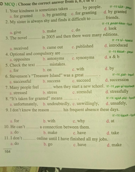 MCQ : Choose the correct answer from a, b, c u .
(Γ · Γ ε in - ¿lmgu)
1. Your kindness is sometimes taken _by people. d. by granted
a. for granted b. by granting c. for granting
2. My sister is always shy and finds it difficult to_ friends.
(F· F E Jblāl| ōltio - ójar)
a. give b. make c. do d. look
3. The novel_ in 2005 and then there were many editions.
(F · Fε いỉ - āmbu)
a.received b. came out c. published d. introduced
4. Optional and compulsory are _.
(5 - Γ ε ōUlua1| - ¿logo)
a. opposites b. antonyms c. synonyms d. a & b
5. Check the text_ mistakes.
a. for b. on c. with d. by
6. Stevenson’s “Treasure Island” was a great _(r· FE ziáll - bgul)
a. successful b. success c. succeed d. succession
7. Many people feel _when they start a new school. (rεrε g90 gl an ctp )
a. stressed b. stress c. stressful d. stressfully
8. “It’s taken for granted” means _. f · 「e ɔ9jWi st -ōμs
a. unfortunately, b. undoubtedly, c. unwillingly, d. unsafely,
9. I don’t know the reason _his frequent absence these days.
( F · F E ōjgacll - ōjjX
a. for b. with c. why d. at
10. He can't _a connection between them.
a. do b. make c.have d. take
11. I don’t_ online until I have finished all my jobs.
_
a. do b. go c.have d. make
164