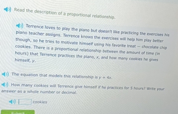 ) Read the description of a proportional relationship. 
Terrence loves to play the piano but doesn't like practicing the exercises his 
piano teacher assigns. Terrence knows the exercises will help him play better 
though, so he tries to motivate himself using his favorite treat — chocolate chip 
cookies. There is a proportional relationship between the amount of time (im 
hours) that Terrence practices the piano, x, and how many cookies he gives 
himself, y. 
=() The equation that models this relationship is y=4x. 
4(1)) How many cookies will Terrence give himself if he practices for 5 hours? Write your 
answer as a whole number or decimal. 
□ cookies