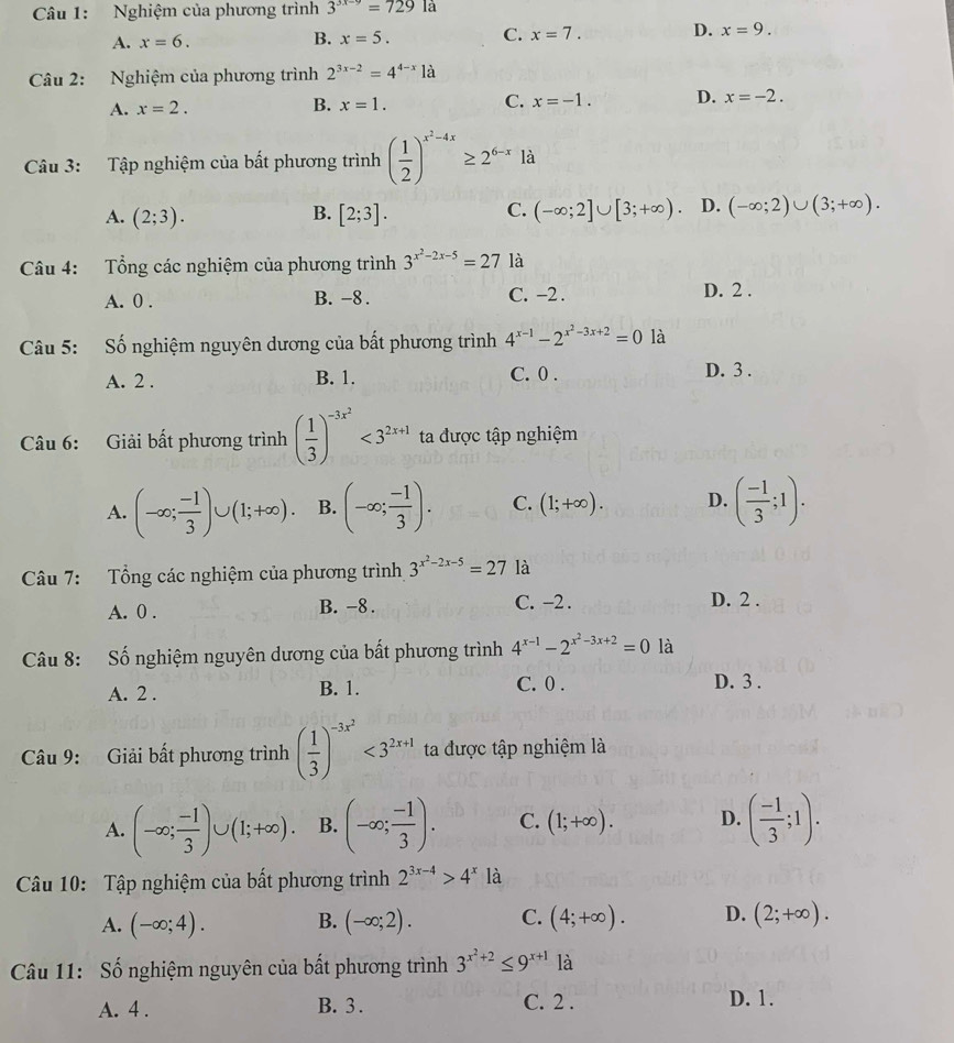 Nghiệm của phương trình 3^(3x-9)=729la
A. x=6.
B. x=5. C. x=7. D. x=9.
Câu 2: Nghiệm của phương trình 2^(3x-2)=4^(4-x)1a
A. x=2. B. x=1. C. x=-1. D. x=-2.
Câu 3: Tập nghiệm của bất phương trình ( 1/2 )^x^2-4x≥ 2^(6-x) là
C.
A. (2;3). [2;3]. (-∈fty ;2]∪ [3;+∈fty ). D. (-∈fty ;2)∪ (3;+∈fty ).
B.
Câu 4: Tổng các nghiệm của phương trình 3^(x^2)-2x-5=27 là
A. 0 . B. -8 . C. -2 .
D. 2 .
Câu 5: Số nghiệm nguyên dương của bất phương trình 4^(x-1)-2^(x^2)-3x+2=0 là
A. 2 . B. 1. C. 0 . D. 3 .
Câu 6: Giải bất phương trình ( 1/3 )^-3x^2<3^(2x+1) ta được tập nghiệm
A. (-∈fty ; (-1)/3 )∪ (1;+∈fty ). B. (-∈fty ; (-1)/3 ). C. (1;+∈fty ). D. ( (-1)/3 ;1).
Câu 7: Tổng các nghiệm của phương trình 3^(x^2)-2x-5=27 là
A. 0 . B. -8 . C. -2 . D. 2 .
Câu 8: Số nghiệm nguyên dương của bất phương trình 4^(x-1)-2^(x^2)-3x+2=0 là
A. 2 . B. 1. C. 0 .
D. 3 .
Câu 9: Giải bất phương trình ( 1/3 )^-3x^2<3^(2x+1) ta được tập nghiệm là
A. (-∈fty ; (-1)/3 )∪ (1;+∈fty ). B. (-∈fty ; (-1)/3 ). C. (1;+∈fty ). D. ( (-1)/3 ;1).
Câu 10: Tập nghiệm của bất phương trình 2^(3x-4)>4^x là
A. (-∈fty ;4). B. (-∈fty ;2). C. (4;+∈fty ). D. (2;+∈fty ).
Câu 11: Số nghiệm nguyên của bất phương trình 3^(x^2)+2≤ 9^(x+1) là
A. 4 . B. 3 . C. 2 . D. 1.