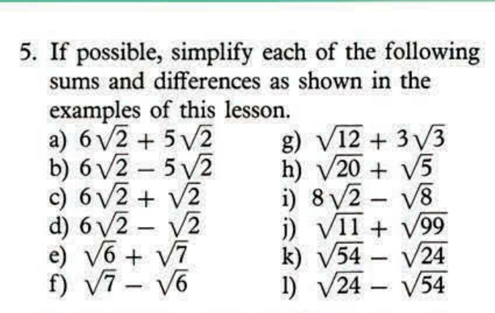 If possible, simplify each of the following 
sums and differences as shown in the 
examples of this lesson. 
a) 6sqrt(2)+5sqrt(2) g) sqrt(12)+3sqrt(3)
b) 6sqrt(2)-5sqrt(2) h) sqrt(20)+sqrt(5)
c) 6sqrt(2)+sqrt(2) i) 8sqrt(2)-sqrt(8)
d) 6sqrt(2)-sqrt(2) j) sqrt(11)+sqrt(99)
e) sqrt(6)+sqrt(7) k) sqrt(54)-sqrt(24)
f) sqrt(7)-sqrt(6) 1) sqrt(24)-sqrt(54)