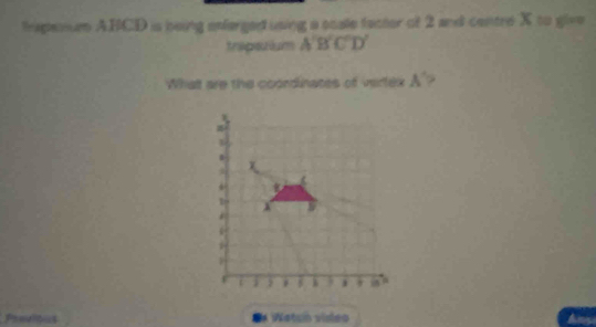 tapenen A. BCD is being enferged using a scale facter of 2 and centre X to give 
trapstium A'B'C'D'
Whatt are the coondinates of vertex A'? 
Previtus Wetun video