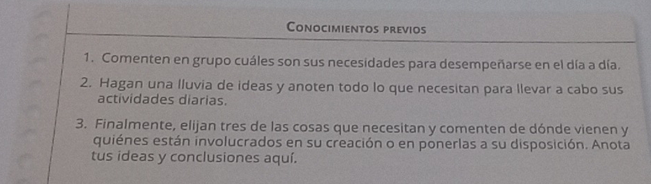 Conocimientos previos 
1. Comenten en grupo cuáles son sus necesidades para desempeñarse en el día a día. 
2. Hagan una lluvia de ideas y anoten todo lo que necesitan para llevar a cabo sus 
actividades diarias. 
3. Finalmente, elijan tres de las cosas que necesitan y comenten de dónde vienen y 
quiénes están involucrados en su creación o en ponerlas a su disposición. Anota 
tus ideas y conclusiones aquí.