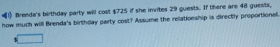 )) Brenda's birthday party will cost $725 if she invites 29 guests. If there are 48 guests, 
how much will Brenda's birthday party cost? Assume the relationship is directly proportional.
$