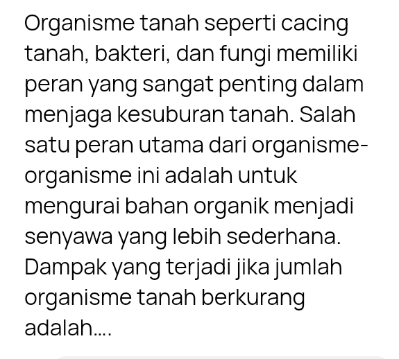 Organisme tanah seperti cacing 
tanah, bakteri, dan fungi memiliki 
peran yang sangat penting dalam 
menjaga kesuburan tanah. Salah 
satu peran utama dari organisme- 
organisme ini adalah untuk 
mengurai bahan organik menjadi 
senyawa yang lebih sederhana. 
Dampak yang terjadi jika jumlah 
organisme tanah berkurang 
adalah....