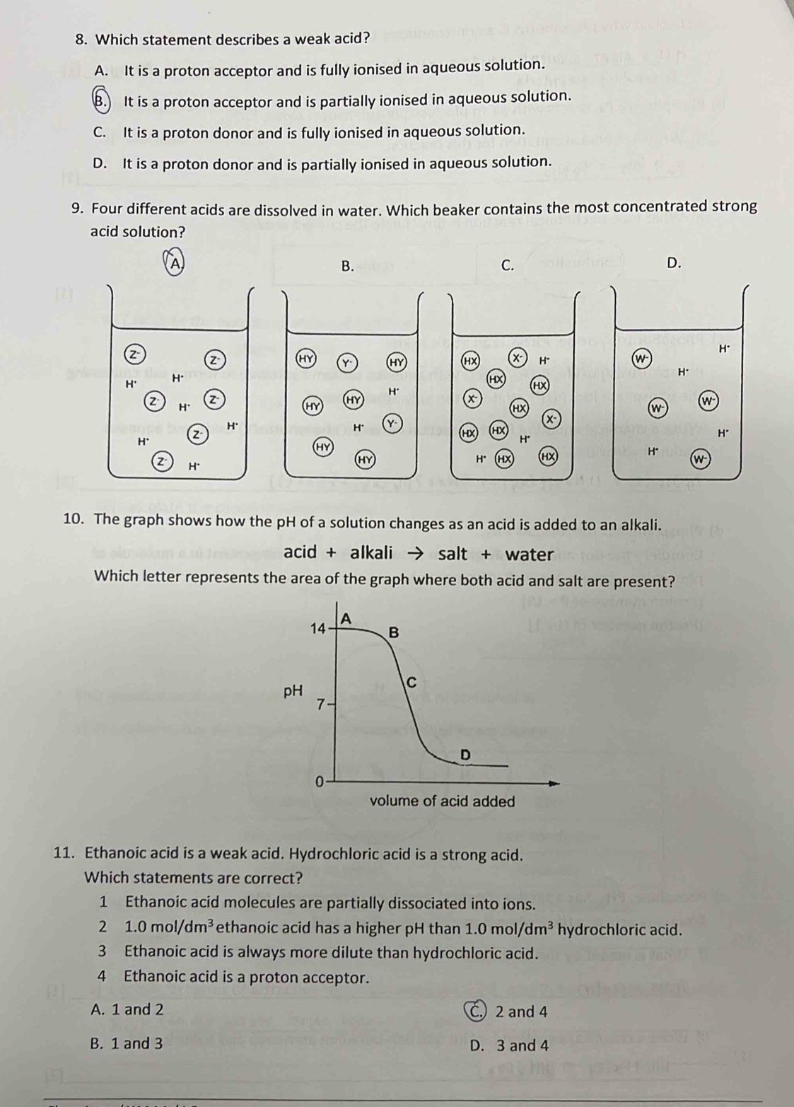 Which statement describes a weak acid?
A. It is a proton acceptor and is fully ionised in aqueous solution.
B. It is a proton acceptor and is partially ionised in aqueous solution.
C. It is a proton donor and is fully ionised in aqueous solution.
D. It is a proton donor and is partially ionised in aqueous solution.
9. Four different acids are dissolved in water. Which beaker contains the most concentrated strong
acid solution?
1
B.
C.
D.
H*
z
HY Y HY HX x H*
w
H*
H' H* HX HX
H*
z H* z
HY
HX
w
w
H* 2 H'
H' Y-
x
(HX X H*
H*
HY
H*
HY
H. HX H* w
10. The graph shows how the pH of a solution changes as an acid is added to an alkali.
acid+ alkali salt + water
Which letter represents the area of the graph where both acid and salt are present?
11. Ethanoic acid is a weak acid. Hydrochloric acid is a strong acid.
Which statements are correct?
1 Ethanoic acid molecules are partially dissociated into ions.
2 1.0mol/dm^3 ethanoic acid has a higher pH than 1.0mol/dm^3 hydrochloric acid.
3 Ethanoic acid is always more dilute than hydrochloric acid.
4 Ethanoic acid is a proton acceptor.
A. 1 and 2 C. 2 and 4
B. 1 and 3 D. 3 and 4