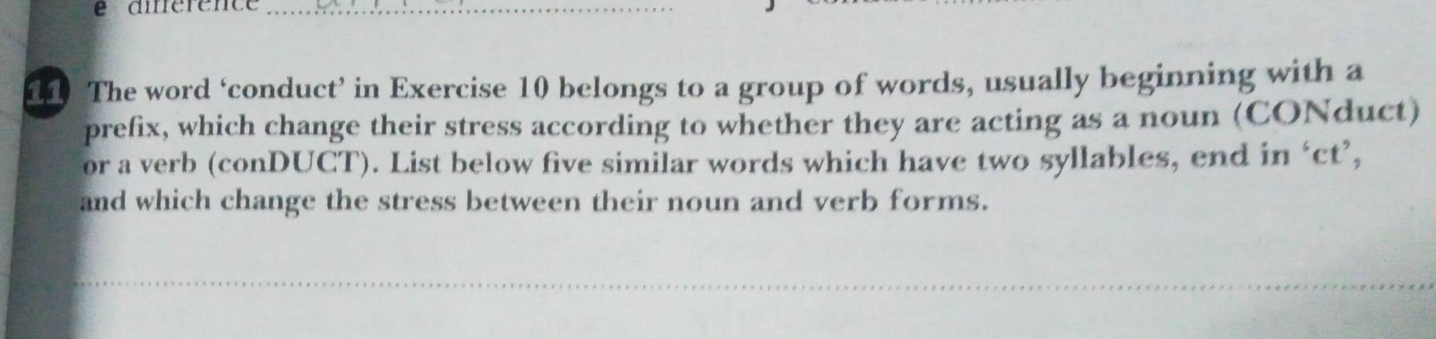 é aiérênce_ 
11 The word ‘conduct’ in Exercise 10 belongs to a group of words, usually beginning with a 
prefix, which change their stress according to whether they are acting as a noun (CONduct) 
or a verb (conDUCT). List below five similar words which have two syllables, end in ‘ct’, 
and which change the stress between their noun and verb forms.