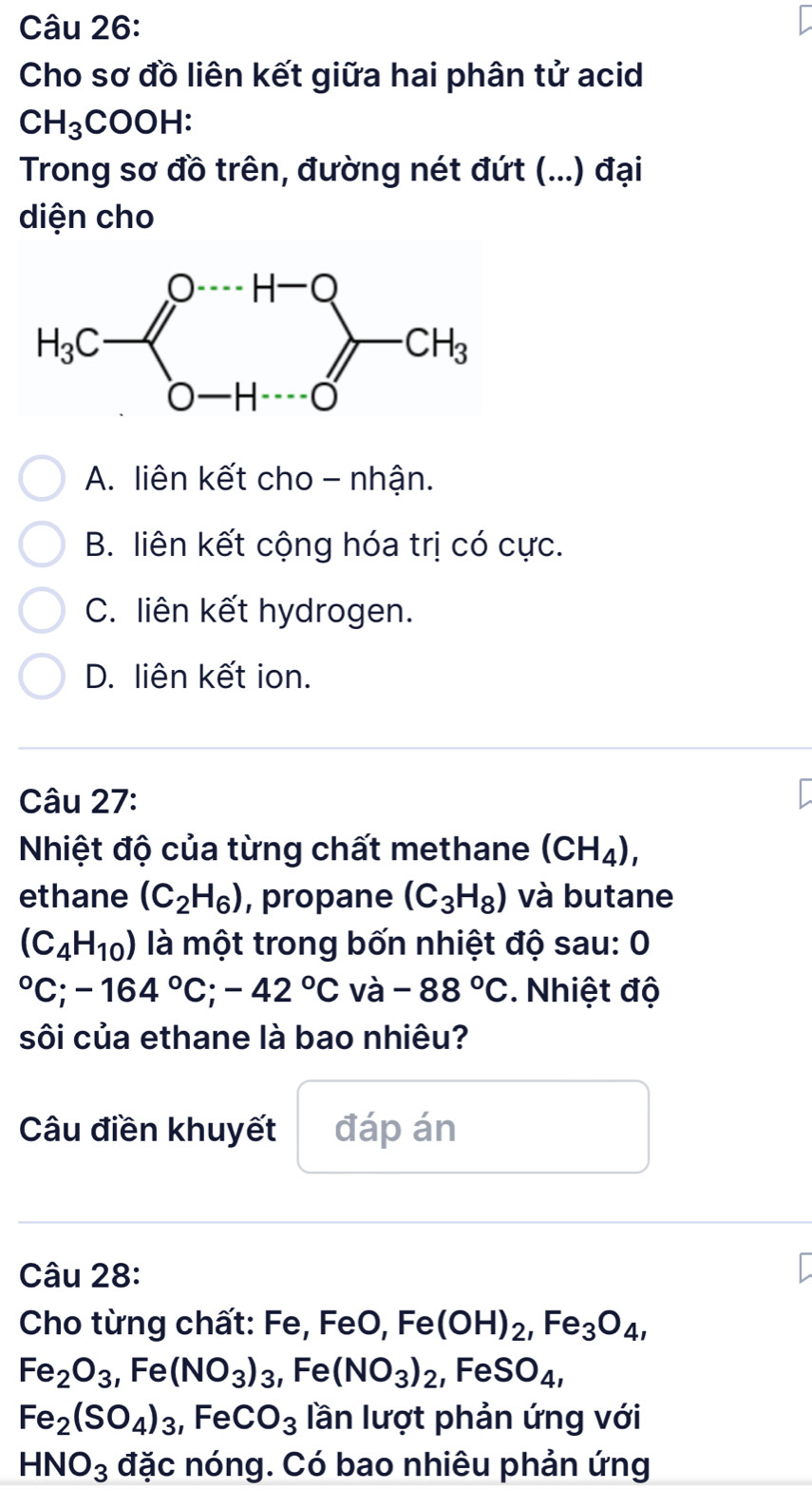 Cho sơ đồ liên kết giữa hai phân tử acid
CH_3COOH:
Trong sơ đồ trên, đường nét đứt (...) đại
diện cho
A. liên kết cho - nhận.
B. liên kết cộng hóa trị có cực.
C. liên kết hydrogen.
D. liên kết ion.
Câu 27:
Nhiệt độ của từng chất methane (CH_4),
ethane (C_2H_6) , propane (C_3H_8) và butane
(C_4H_10) là một trong bốn nhiệt độ sau: 0°C;-164°C;-42°C và -88°C. Nhiệt độ
sôi của ethane là bao nhiêu?
Câu điền khuyết đáp án
Câu 28:
Cho từng chất: Fe, FeO, Fe(OH)_2,Fe_3O_4,
Fe_2O_3,Fe(NO_3)_3,Fe(NO_3)_2,FeSO_4,
Fe_2(SO_4)_3,FeCO_3 lần lượt phản ứng với
HNO_3 đặc nóng. Có bao nhiêu phản ứng