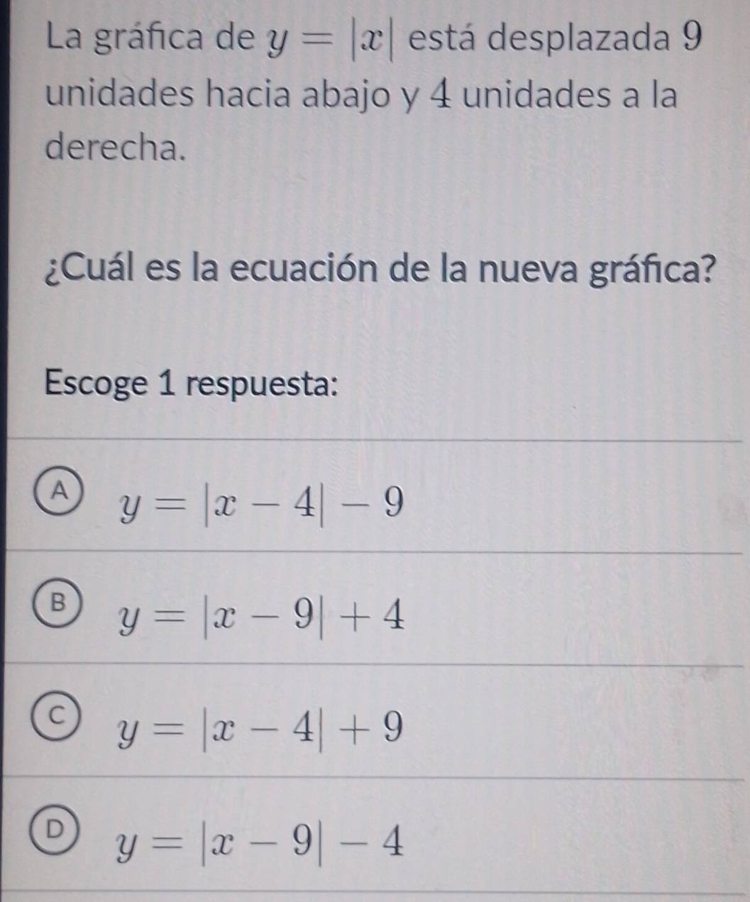 La gráfica de y=|x| está desplazada 9
unidades hacia abajo y 4 unidades a la
derecha.
¿Cuál es la ecuación de la nueva gráfica?
Escoge 1 respuesta:
A y=|x-4|-9
B y=|x-9|+4
C y=|x-4|+9
D y=|x-9|-4