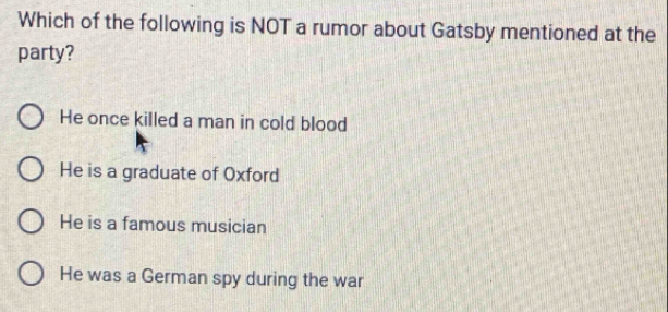 Which of the following is NOT a rumor about Gatsby mentioned at the
party?
He once killed a man in cold blood
He is a graduate of Oxford
He is a famous musician
He was a German spy during the war