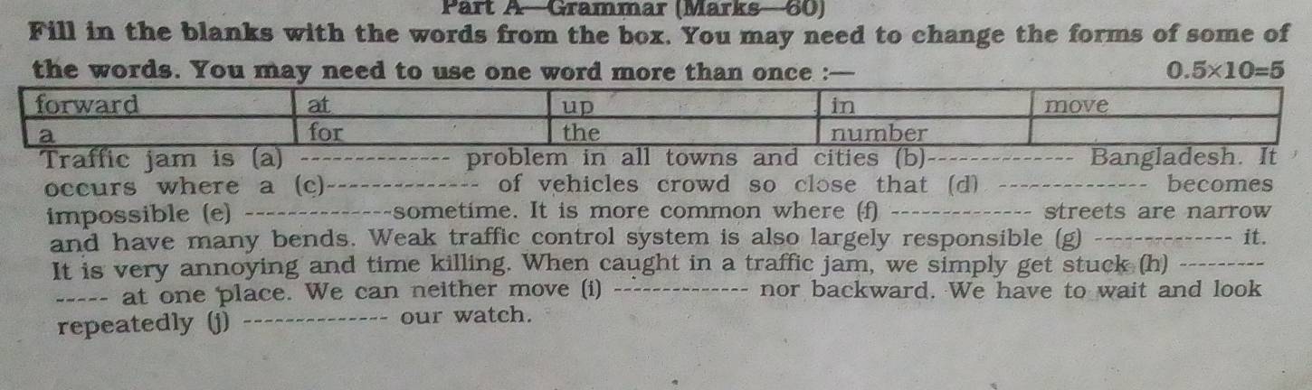 Part A—Grammar (Marks—60) 
Fill in the blanks with the words from the box. You may need to change the forms of some of 
the words. You may need to use one word more than once : 0.5* 10=5
Traffic jam is (a) _problem in all towns and cities (b)._ Bangladesh. It 
occurs where a (c)_ of vehicles crowd so close that (d) _becomes 
impossible (e) _---sometime. It is more common where (f) _streets are narrow 
and have many bends. Weak traffic control system is also largely responsible (g) _it. 
It is very annoying and time killing. When caught in a traffic jam, we simply get stuck (h)_ 
_--- at one place. We can neither move (i) _nor backward. We have to wait and look 
repeatedly (j) _our watch.