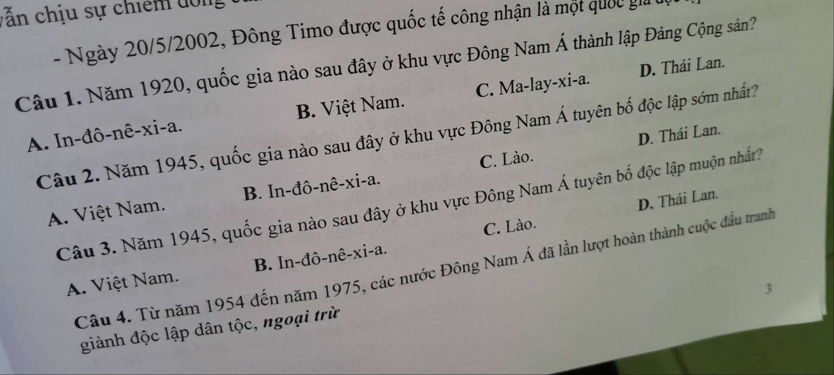 ẫn chịu sự chiếm đông
- Ngày 20/5/2002, Đông Timo được quốc tế công nhận là một quốc ga
Câu 1. Năm 1920, quốc gia nào sau đây ở khu vực Đông Nam Á thành lập Đảng Cộng sản?
C. Ma-lay-xi-a. D. Thái Lan.
A. In-đô-nê-xi-a. B. Việt Nam.
D. Thái Lan.
Câu 2. Năm 1945, quốc gia nào sau đây ở khu vực Đông Nam Á tuyên bố độc lập sớm nhất?
C. Lào.
A. Việt Nam. B. In-đô-nê-xi-a.
D. Thái Lan.
Câu 3. Năm 1945, quốc gia nào sau đây ở khu vực Đông Nam Á tuyên bố độc lập muộn nhất?
C. Lào.
Câu 4. Từ năm 1954 đến năm 1975, các nước Đông Nam Á đã lần lượt hoàn thành cuộc đầu tranh
A. Việt Nam. B. In-đô-nê-xi-a.
3
giành độc lập dân tộc, ngoại trừ