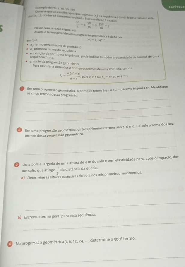 CAPITULO
Exemplo de°C : 2, 10,50, 250
Observe que ao escolher qualquer número (a ) da sequência e dividi-lo pelo número ante
Hor (ag), obtém-se o mesmo resultado. Esse resultado é a razão  10/2 =5; 50/10 =5; 250/50 =5
Nesse caso, a razão é igual a 5.
Assim, o termo geral de uma progressão geométrica é dado por:
em que
a_.=a_1· q^(n-1)
a : termo geral (termo de posição n)
a: primeiro termo da sequência
sequência finita. #: posição do termo na sequência; pode indicar também a quantidade de termos de uma
g: razão da progressão geométrica.
Para calcular a soma dos n primeiros termos de uma PG fnita, temos:
s_circ =frac a_1(q°-1)q-1 , para q!= 1c S_n=n· a_1,5 e q=1
Em uma progressão geométrica, o primeiro termo é 4 e o quinto termo é igual a 64. Identifique
_
os cinco termos dessa progressão.
_
_
Em uma progressão geométrica, os três primeiros termos são 3, 6 e 12. Calcule a soma dos dez
termos dessa progressão geométrica.
_
Uma bola é largada de uma altura de 4 m do solo e tem elasticidade para, após o impacto, dar
um salto que atinge  1/3  da distância da queda.
σ) Determine as alturas sucessivas da bola nos três primeiros movimentos.
_
b) Escreva o termo geral para essa sequência.
_
40 Na progressão geométrica 3, 6, 12, 24, ..., determine o 300^(_ circ) termo.
_