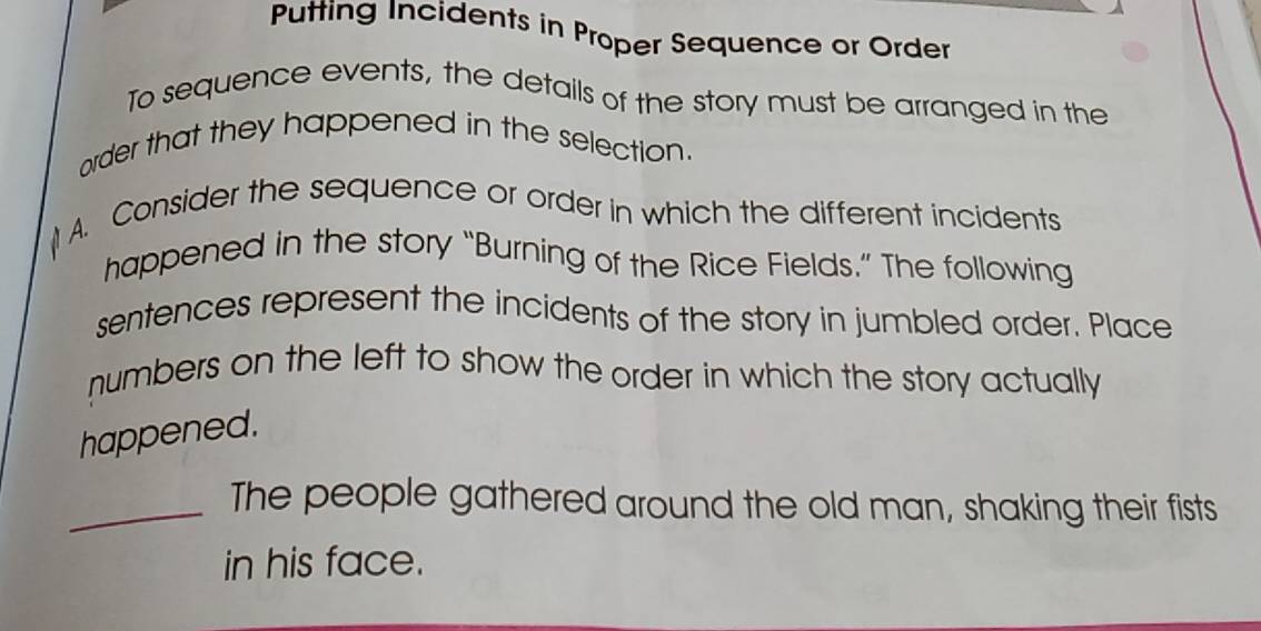 Putting Incidents in Proper Sequence or Order 
To sequence events, the details of the story must be arranged in the 
order that they happened in the selection. 

A. Consider the sequence or order in which the different incidents 
happened in the story “Burning of the Rice Fields.” The following 
sentences represent the incidents of the story in jumbled order. Place 
numbers on the left to show the order in which the story actually 
happened. 
_The people gathered around the old man, shaking their fists 
in his face.