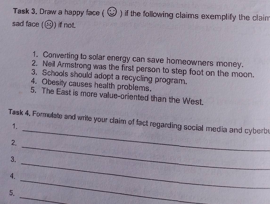 Task 3. Draw a happy face ( odot ) if the following claims exemplify the claim 
sad face (odot ) if not. 
1. Converting to solar energy can save homeowners money. 
2. Neil Armstrong was the first person to step foot on the moon. 
3. Schools should adopt a recycling program. 
4. Obesity causes health problems. 
5. The East is more value-oriented than the West. 
_ 
Task 4. Formulate and write your claim of fact regarding social media and cyberb 
1. 
_ 
2. 
_ 
3. 
_ 
4. 
_ 
5.