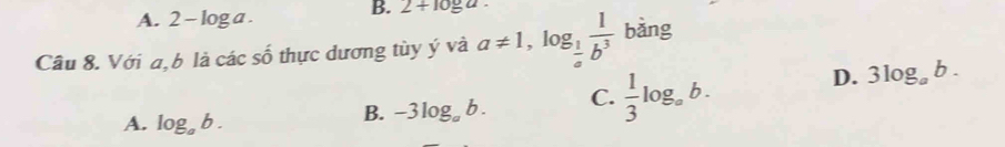 A. 2-log a
B. 2+10_ a. 
Câu 8. Với a,b là các số thực dương tùy ý và a!= 1, log _ 1/a  1/b^3  bǎng
A. log _ab.
B. -3log _ab. C.  1/3 log _ab.
D. 3log _ab.