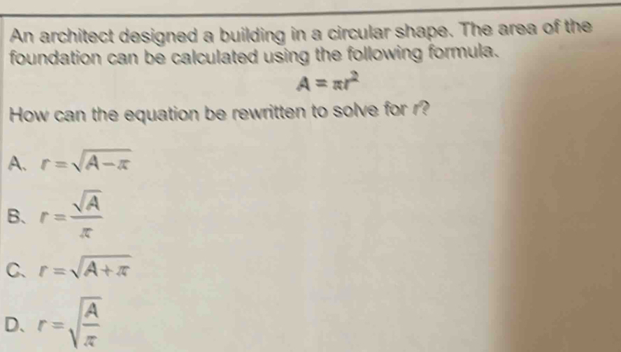 An architect designed a building in a circular shape. The area of the
foundation can be calculated using the following formula.
A=π r^2
How can the equation be rewritten to solve for r?
A. r=sqrt(A-π )
B、 r= sqrt(A)/π  
C. r=sqrt(A+π )
D、 r=sqrt(frac A)π 