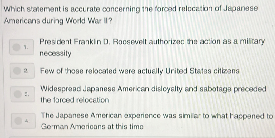 Which statement is accurate concerning the forced relocation of Japanese
Americans during World War II?
President Franklin D. Roosevelt authorized the action as a military
1.
necessity
2. Few of those relocated were actually United States citizens
Widespread Japanese American disloyalty and sabotage preceded
3.
the forced relocation
The Japanese American experience was similar to what happened to
4.
German Americans at this time