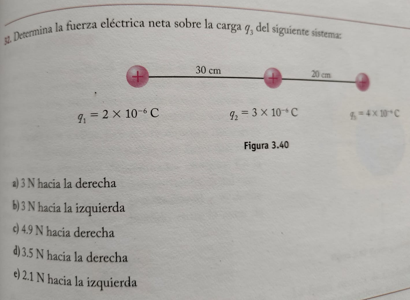 Determina la fuerza eléctrica neta sobre la carga q_3 del siguiente sistema:
+
30 cm 20 cm
+
q_1=2* 10^(-6)C
q_2=3* 10^(-6)C
q_3=4* 10^(-6)C
Figura 3.40
a) 3 N hacia la derecha
b) 3 N hacia la izquierda
c) 4.9 N hacia derecha
d) 3.5 N hacia la derecha
e) 2.1 N hacia la izquierda