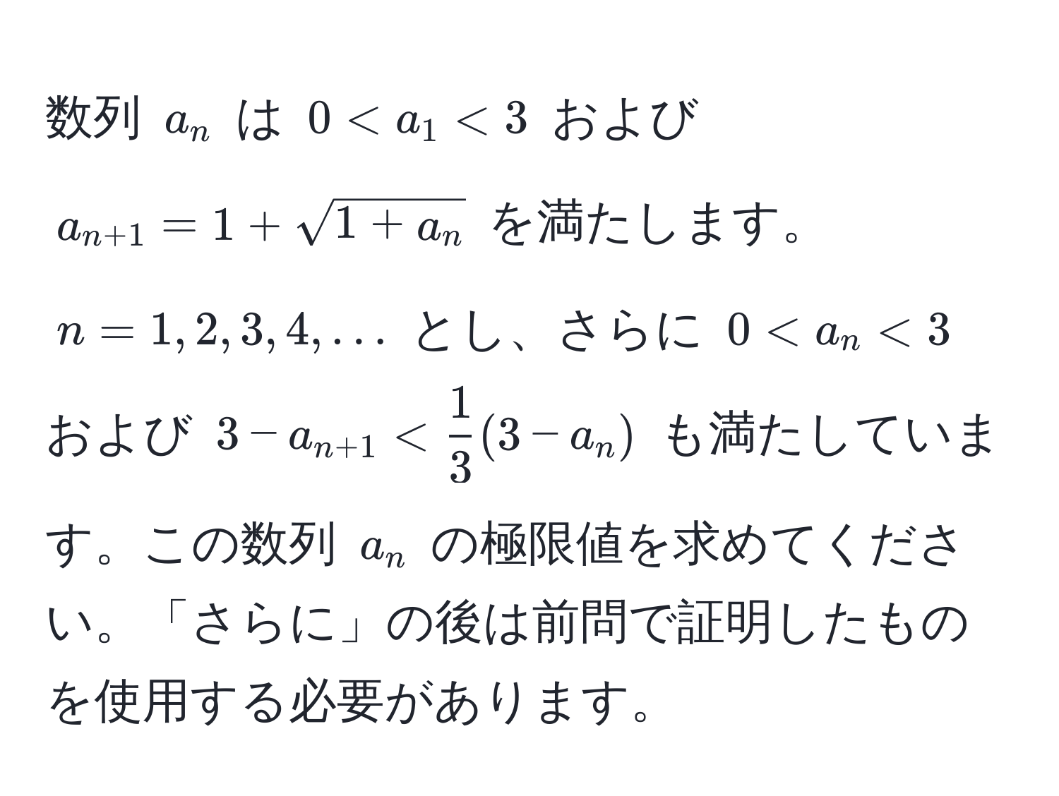 数列 $a_n$ は $0 < a_1 < 3$ および $a_n+1 = 1 + sqrt(1 + a_n)$ を満たします。$n = 1, 2, 3, 4, ...$ とし、さらに $0 < a_n < 3$ および $3 - a_n+1 <  1/3 (3 - a_n)$ も満たしています。この数列 $a_n$ の極限値を求めてください。「さらに」の後は前問で証明したものを使用する必要があります。