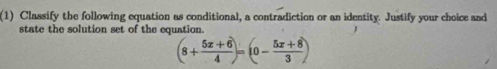 (1) Classify the following equation as conditional, a contradiction or an identity. Justify your choice and 
state the solution set of the equation.
(8+ (5x+6)/4 )=(0- (5x+8)/3 )