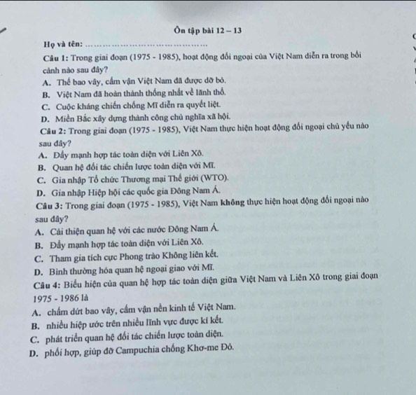 Ôn tập bài 12 - 13
Họ và tên:_
Câu 1: Trong giai đoạn (1975 - 1985), hoạt động đổi ngoại của Việt Nam diễn ra trong bối
cảnh nào sau đây?
A. Thể bao vây, cầm vận Việt Nam đã được dỡ bỏ.
B. Việt Nam đã hoàn thành thống nhất về lãnh thổ.
C. Cuộc kháng chiến chống Mĩ diễn ra quyết liệt.
D. Miền Bắc xây dựng thành công chủ nghĩa xã hội.
Câu 2: Trong giai đoạn (1975 - 1985), Việt Nam thực hiện hoạt động đối ngoại chủ yếu nào
sau dây?
A. Đẩy mạnh hợp tác toàn diện với Liên Xô.
B. Quan hệ đối tác chiến lược toàn diện với Mĩ.
C. Gia nhập Tổ chức Thương mại Thế giới (WTO).
D. Gia nhập Hiệp hội các quốc gia Đông Nam Á.
Câu 3: Trong giai đoạn (1975 - 1985), Việt Nam không thực hiện hoạt động đối ngoại nào
sau đây?
A. Cải thiện quan hệ với các nước Đông Nam Á
B. Đầy mạnh hợp tác toàn diện với Liên Xô.
C. Tham gia tích cực Phong trào Không liên kết.
D. Binh thường hóa quan hệ ngoại giao với Mĩ.
Câu 4: Biểu hiện của quan hệ hợp tác toàn diện giữa Việt Nam và Liên Xô trong giai đoạn
1975 - 1986 là
A. chấm dứt bao vây, cấm vận nền kinh tế Việt Nam.
B. nhiều hiệp ước trên nhiều lĩnh vực được kí kết.
C. phát triển quan hệ đối tác chiến lược toàn diện.
D. phối hợp, giúp đỡ Campuchia chống Khơ-me Đỏ.