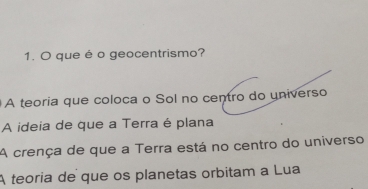 que é o geocentrismo?
A teoria que coloca o Sol no centro do universo
A ideia de que a Terra é plana
A crença de que a Terra está no centro do universo
A teoria de que os planetas orbitam a Lua