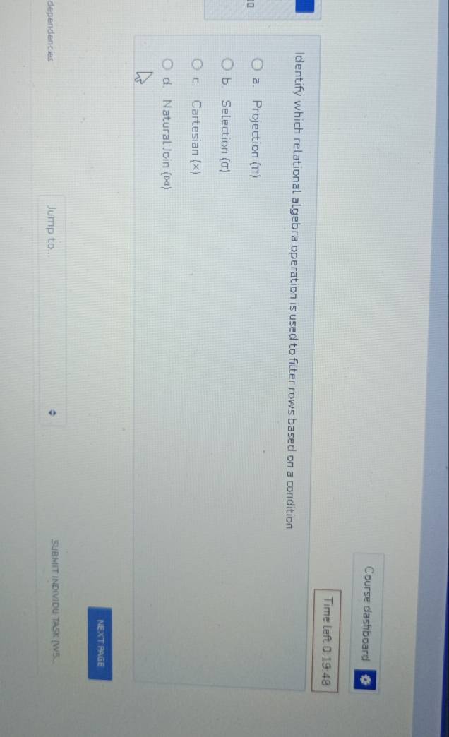 Course dashboard
Time left 0:19:48 
Identify which relational algebra operation is used to filter rows based on a condition
a. Projection (π)
b. Selection (σ)
c. Cartesian (x)
d. Natural Join (∞)
NEXT PAGE
dependencies Jump to... SUBMIT INDIVIDU TASK [W5...