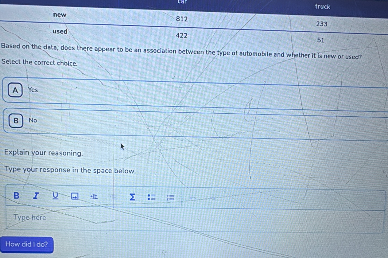 car
truck
new
812
233
used 422 51
Based on the data, does there appear to be an association between the type of automobile and whether it is new or used?
Select the correct choice.
A Yes
B No
Explain your reasoning.
Type your response in the space below.
B I U
2
Type here
How did I do?