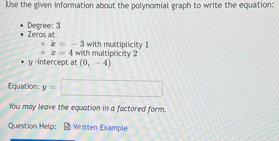 Use the given information about the polynomial graph to write the equation: 
Degree: 3
Zeros at
x=-3 with multiplicity 1
x=4 with multiplicity 2
y -intercept at (0,-4)
Equation: y=□
You may leave the equation in a factored form. 
Question Help: Written Example