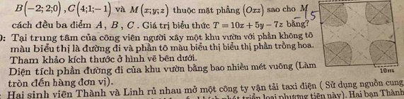 B(-2;2;0), C(4;1;-1) và M(x;y;z) thuộc mặt phẳng (Oxz) sao cho M 
cách đều ba điểm A, B , C. Giá trị biểu thức T=10x+5y-7z bằng? 
0: Tại trung tâm của công viên người xây một khu vườn với phần không tô 
màu biểu thị là đường đi và phần tô màu biểu thị biểu thị phần trồng hoa. 
Tham khảo kích thước ở hình vẽ bên dưới. 
Diện tích phần đường đi của khu vườn bằng bao nhiều mét vuông (Làm 
tròn đến hàng đơn vị). 
Hai sinh viên Thành và Linh rủ nhau mở một công ty vận tải taxi điện ( Sử dụng nguồn cung 
triển loại phượng tiên này). Hai bạn Thành