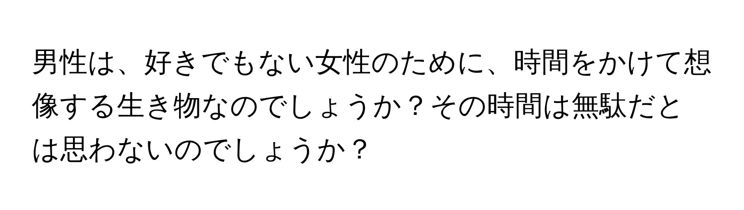 男性は、好きでもない女性のために、時間をかけて想像する生き物なのでしょうか？その時間は無駄だとは思わないのでしょうか？