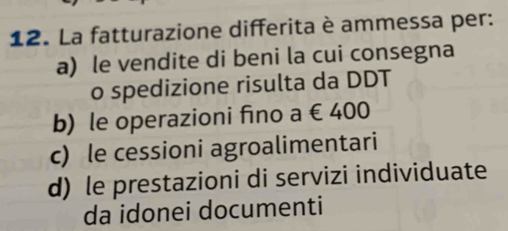 La fatturazione differita è ammessa per:
a) le vendite di beni la cui consegna
o spedizione risulta da DDT
b) le operazioni fino a∈ 40
c) le cessioni agroalimentari
d) le prestazioni di servizi individuate
da idonei documenti