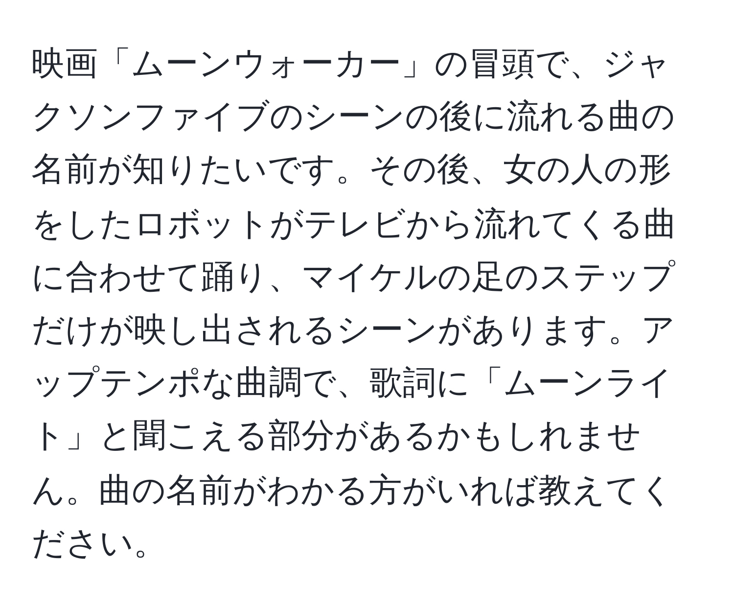 映画「ムーンウォーカー」の冒頭で、ジャクソンファイブのシーンの後に流れる曲の名前が知りたいです。その後、女の人の形をしたロボットがテレビから流れてくる曲に合わせて踊り、マイケルの足のステップだけが映し出されるシーンがあります。アップテンポな曲調で、歌詞に「ムーンライト」と聞こえる部分があるかもしれません。曲の名前がわかる方がいれば教えてください。