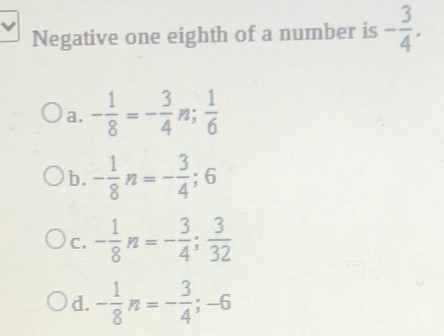 Negative one eighth of a number is - 3/4 .
a. - 1/8 =- 3/4 n;  1/6 
b. - 1/8 n=- 3/4 ; 6
C. - 1/8 n=- 3/4 ;  3/32 
d. - 1/8 n=- 3/4 ; -6