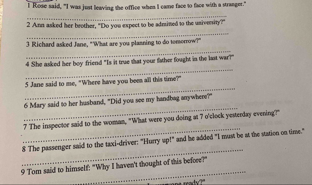 Rose said, "I was just leaving the office when I came face to face with a stranger." 
_ 
2 Ann asked her brother, "Do you expect to be admitted to the university?" 
_ 
3 Richard asked Jane, "What are you planning to do tomorrow?" 
_ 
_ 
4 She asked her boy friend "Is it true that your father fought in the last war?" 
_ 
5 Jane said to me, "Where have you been all this time?" 
_ 
6 Mary said to her husband, "Did you see my handbag anywhere?" 
_ 
7 The inspector said to the woman, "What were you doing at 7 o'clock yesterday evening?" 
_ 
8 The passenger said to the taxi-driver: "Hurry up!" and he added "I must be at the station on time." 
_ 
9 Tom said to himself: "Why I haven't thought of this before?" 
one ready?"