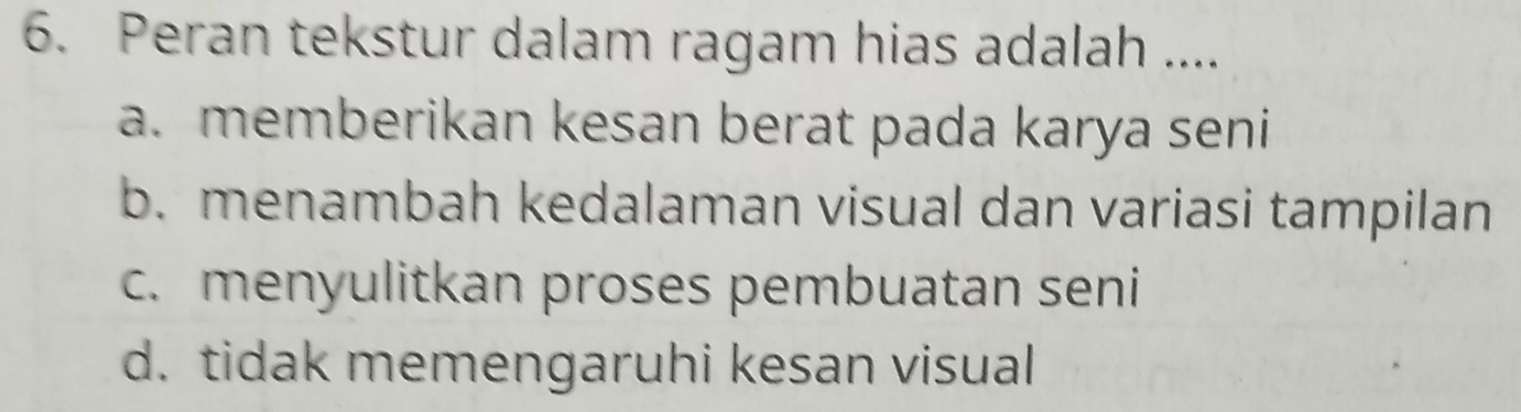 Peran tekstur dalam ragam hias adalah ....
a. memberikan kesan berat pada karya seni
b. menambah kedalaman visual dan variasi tampilan
c. menyulitkan proses pembuatan seni
d. tidak memengaruhi kesan visual