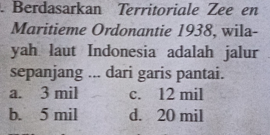 Berdasarkan Territoriale Zee en
Maritieme Ordonantie 1938, wila-
yah laut Indonesia adalah jalur
sepanjang ... dari garis pantai.
a. 3 mil c. 12 mil
b. 5 mil d. 20 mil