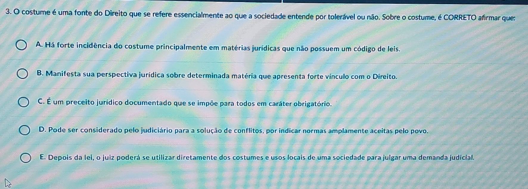 costume é uma fonte do Direito que se refere essencialmente ao que a sociedade entende por tolerável ou não. Sobre o costume, é CORRETO afirmar que:
A. Há forte incidência do costume principalmente em matérias jurídicas que não possuem um código de leis.
B. Manifesta sua perspectiva jurídica sobre determinada matéria que apresenta forte vínculo com o Direito.
C. É um preceito jurídico documentado que se impõe para todos em caráter obrigatório.
D. Pode ser considerado pelo judiciário para a solução de conflitos, por indicar normas amplamente aceitas pelo povo.
E. Depois da lei, o juiz poderá se utilizar diretamente dos costumes e usos locais de uma sociedade para julgar uma demanda judicial.