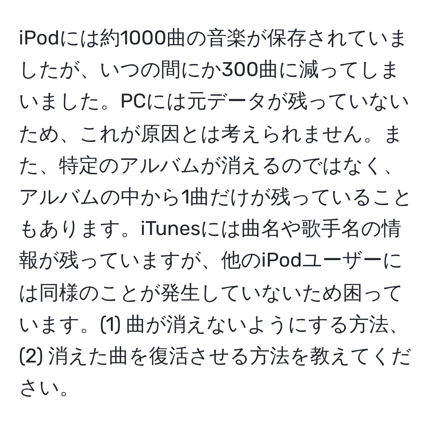 iPodには約1000曲の音楽が保存されていましたが、いつの間にか300曲に減ってしまいました。PCには元データが残っていないため、これが原因とは考えられません。また、特定のアルバムが消えるのではなく、アルバムの中から1曲だけが残っていることもあります。iTunesには曲名や歌手名の情報が残っていますが、他のiPodユーザーには同様のことが発生していないため困っています。(1) 曲が消えないようにする方法、(2) 消えた曲を復活させる方法を教えてください。