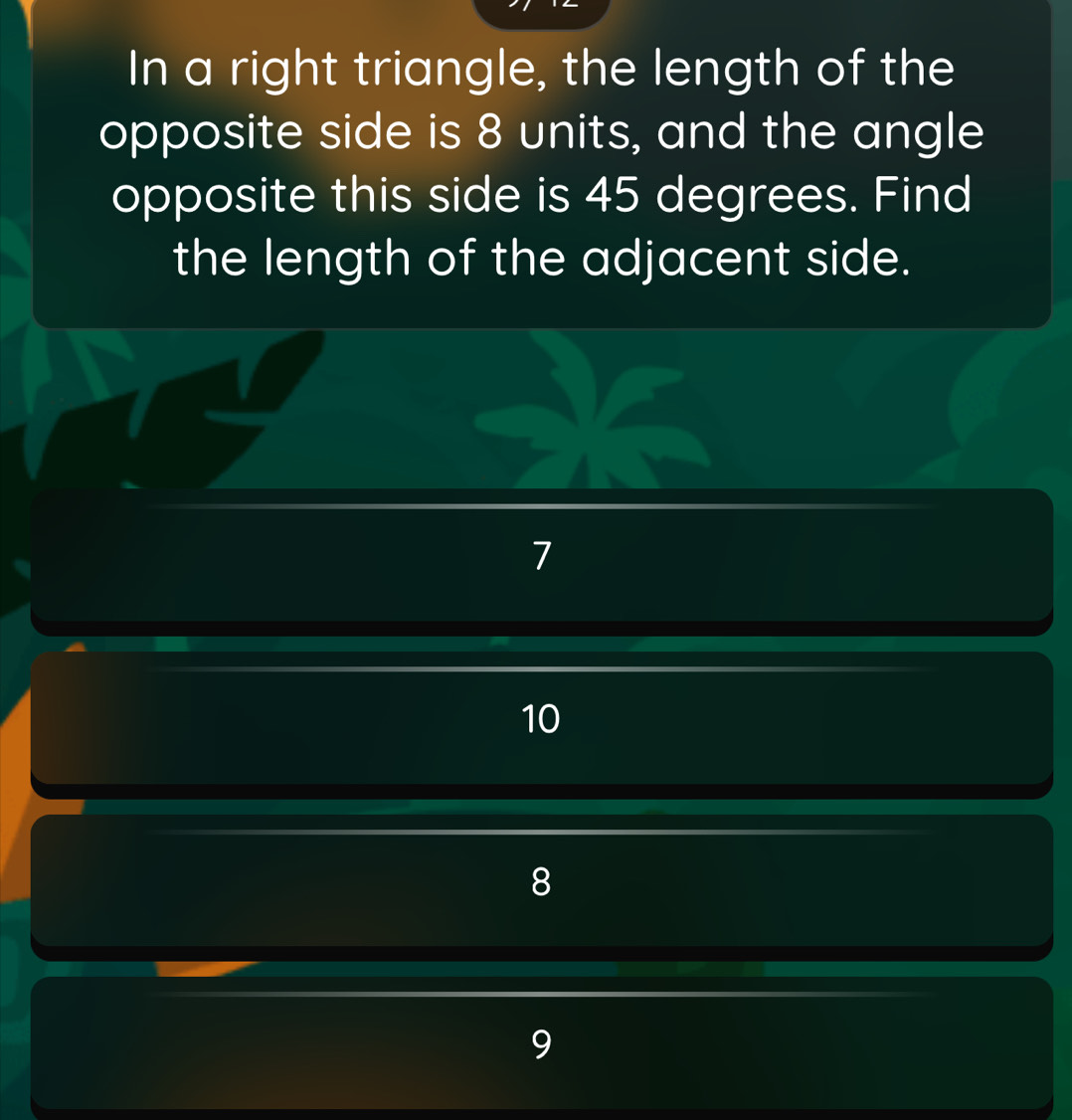 In a right triangle, the length of the
opposite side is 8 units, and the angle
opposite this side is 45 degrees. Find
the length of the adjacent side.
1
10
8
9