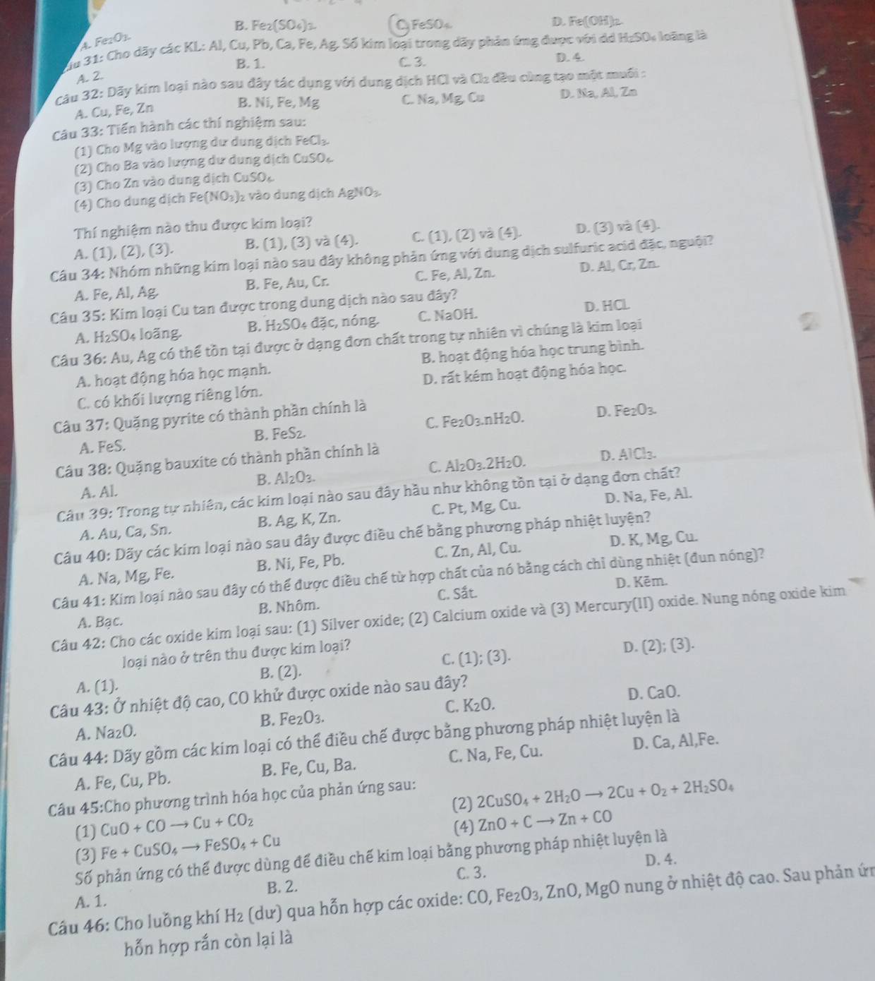 B. Fe_2(SO_4)_2 C FeSO₄ D. Fe(OH)_2
4 Fe_2O_3.
du 31: Cho dãy các KL: Al, Cu, Pb, Ca, I e,Ag :Số kim loại trong dãy phản ứng được với dá H_2SO_4 oãng là
B. 1. C. 3.
D. 4.
A. 2.
Câu 32: Dãy kim loại nào sau đây tác dụng với dung dịch HCI và Cl_2 đều cùng tạo một muối :
B. Ni, Fe, Mg D. Na, Al, Zo
C. Na,Mg Co
A. Cu, Fe, Zn
Câu 33: Tiến hành các thí nghiệm sau:
(1) Cho Mg vào lượng dư dung dịch FeCl_3.
(2) Cho Ba vào lượng dư dung dịch CuSO_4
(3) Cho Zn vào dung dịch CuSO_4
(4) Cho dung dịch Fe(NO_3) 2 vào dung dịch AgNO_3
Thí nghiệm nào thu được kim loại?
A. (1), (2), (3). B. (1), (3) và (4). C. (1), (2) và (4). D. (3) và (4).
Câu 34: Nhóm những kim loại nào sau đây không phản ứng với dung dịch sulfuric acid đặc, nguội?
A. Fe, Al, Ag. B. Fe, Au, Cr. C. Fe, Al, Zn. D. A1,Cr,Zn
D. HCL
Câu 35: Kim loại Cu tan được trong dung dịch nào sau đây?
A. H₂SO₄ loãng. B. H_2SO 4 ( overline 2 c, nóng. C. NaOH.
Câu 36: Au, Ag có thể tồn tại được ở dạng đơn chất trong tự nhiên vì chúng là kim loại
A. hoạt động hóa học mạnh. B. hoạt động hóa học trung bình.
C. có khối lượng riêng lớn. D. rất kém hoạt động hóa học.
Câu 37: Quặng pyrite có thành phần chính là
A. FeS. B. FeS₂. C. Fe_2O_3.nH_2O. D. Fe_2O_3.
C. Al_2O_3.2H_2O. D. AlCl_3.
Câu 38: Quặng bauxite có thành phần chính là
B. Al_2O_3.
A. Al.
Câu 39: Trong tự nhiên, các kim loại nào sau đây hầu như không tồn tại ở dạng đơn chất?
A. Au, Ca, Sn. B. Ag, K, Zn. C. Pt, Mg, Cu. D. Na, Fe, Al.
Câu 40: Dãy các kim loại nào sau đây được điều chế bằng phương pháp nhiệt luyện?
A. Na, Mg, Fe. B. Ni, Fe, Pb. C. Zn, Al, Cu. D. K, Mg, Cu.
Câu 41: Kim loại nào sau đây có thể được điều chế từ hợp chất của nó bằng cách chỉ dùng nhiệt (đun nóng)?
C. Sắt. D. Kēm.
A. Bạc. B. Nhôm.
Câu 42: Cho các oxide kim loại sau: (1) Silver oxide; (2) Calcium oxide và (3) Mercury(II) oxide. Nung nóng oxide kim
loại nào ở trên thu được kim loại?
A. (1). B. (2). C. (1); (3). D. (2);(3).
Câu 43: Ở nhiệt độ cao, CO khử được oxide nào sau đây?
D. CaO.
C. K_2O.
B. Fe_2O_3.
A. Na _2O.
Câu 44: Dãy gồm các kim loại có thể điều chế được bằng phương pháp nhiệt luyện là
A. Fe, Cu, Pb. B. Fe, Cu, Ba. C. Na, Fe, Cu. D. Ca, Al,Fe.
(2) 2CuSO_4+2H_2Oto 2Cu+O_2+2H_2SO_4
Câu 45:Cho phương trình hóa học của phản ứng sau:
CuO+COto Cu+CO_2 (4) ZnO+Cto Zn+CO
(1) Fe+CuSO_4to FeSO_4+Cu
Số phản ứng có thể được dùng để điều chế kim loại bằng phương pháp nhiệt luyện là
(3) D. 4.
C. 3.
B. 2.
Câu 46: Cho luồng khí H_2 (du) qua hỗn hợp các oxide: C( O,Fe_2O_3,ZnO,Mg O nung ở nhiệt độ cao. Sau phản ứn
A. 1.
hỗn hợp rắn còn lại là