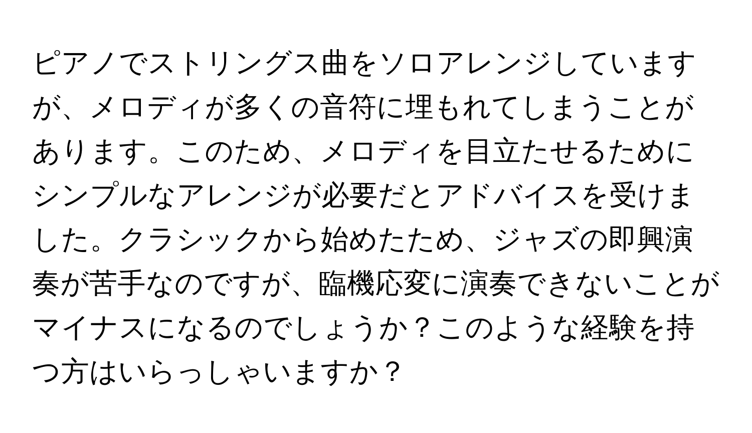 ピアノでストリングス曲をソロアレンジしていますが、メロディが多くの音符に埋もれてしまうことがあります。このため、メロディを目立たせるためにシンプルなアレンジが必要だとアドバイスを受けました。クラシックから始めたため、ジャズの即興演奏が苦手なのですが、臨機応変に演奏できないことがマイナスになるのでしょうか？このような経験を持つ方はいらっしゃいますか？